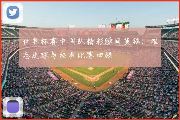 世界杯赛中国队精彩瞬间集锦：难忘进球与经典比赛回顾