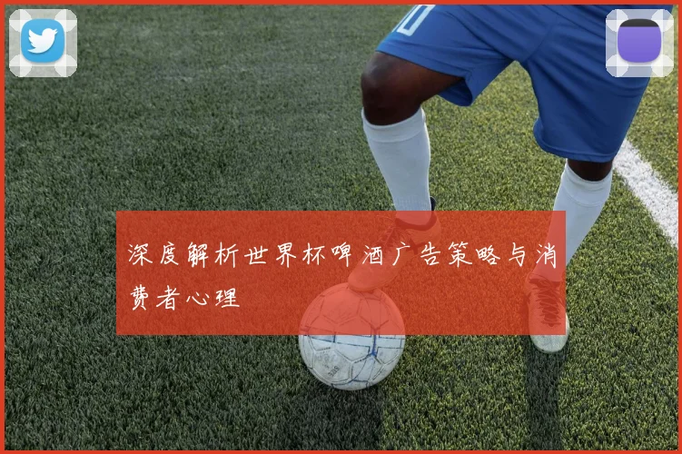 深度解析世界杯啤酒广告策略与消费者心理