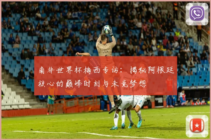南非世界杯梅西专访：揭秘阿根廷核心的巅峰时刻与未竟梦想