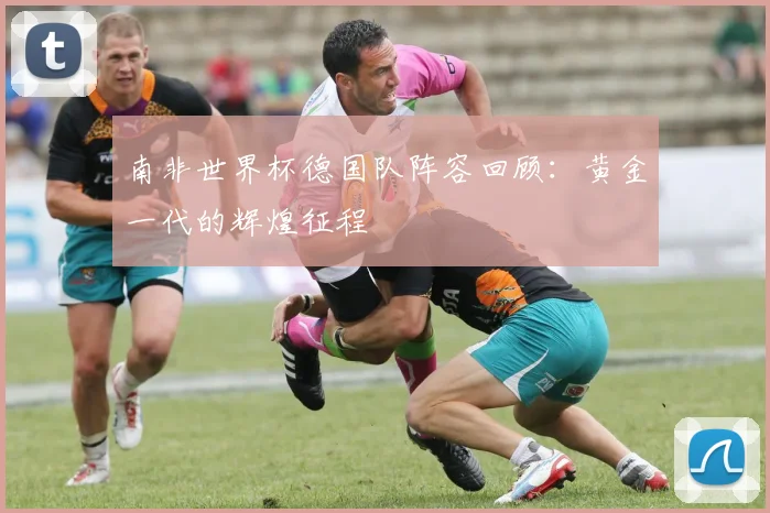 南非世界杯德国队阵容回顾：黄金一代的辉煌征程