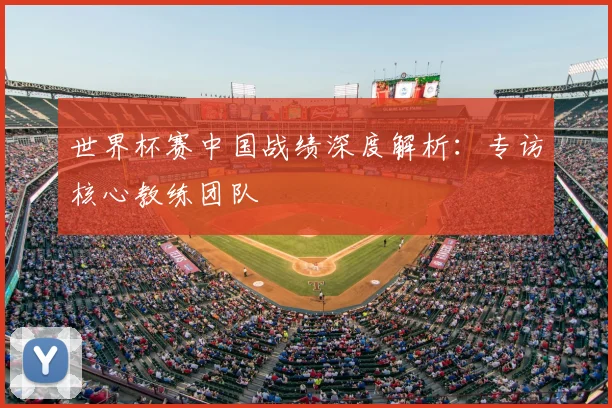 世界杯赛中国战绩深度解析：专访核心教练团队