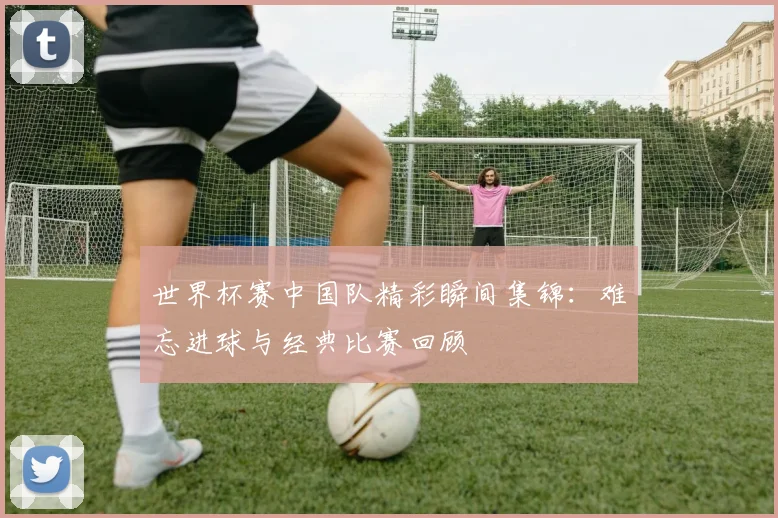 世界杯赛中国队精彩瞬间集锦：难忘进球与经典比赛回顾