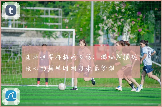 南非世界杯梅西专访：揭秘阿根廷核心的巅峰时刻与未竟梦想