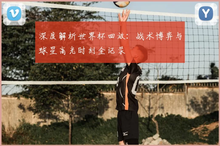 深度解析世界杯回放:战术博弈与球星高光时刻全记录
