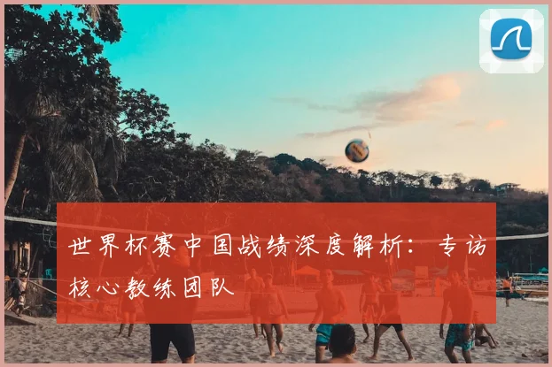 世界杯赛中国战绩深度解析：专访核心教练团队