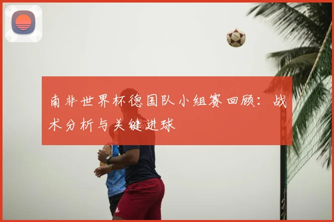 南非世界杯德国队小组赛回顾：战术分析与关键进球